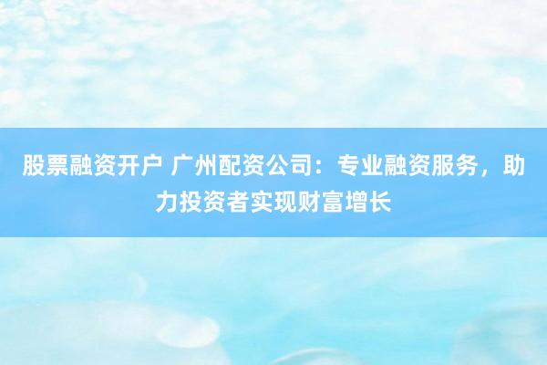 股票融资开户 广州配资公司：专业融资服务，助力投资者实现财富增长
