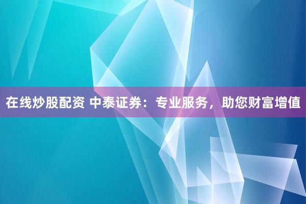 在线炒股配资 中泰证券：专业服务，助您财富增值