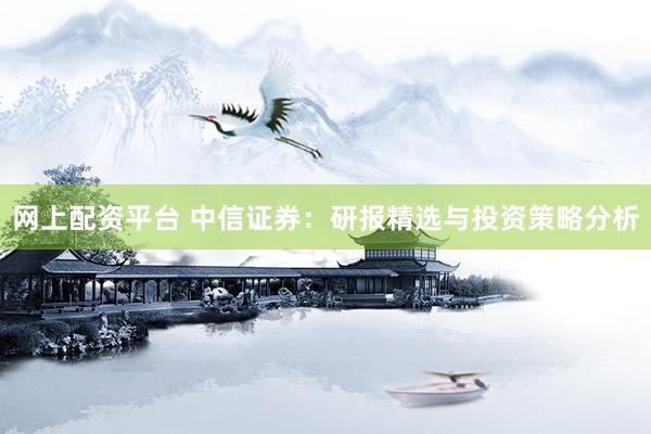网上配资平台 中信证券：研报精选与投资策略分析
