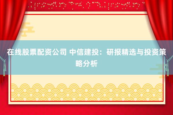在线股票配资公司 中信建投：研报精选与投资策略分析