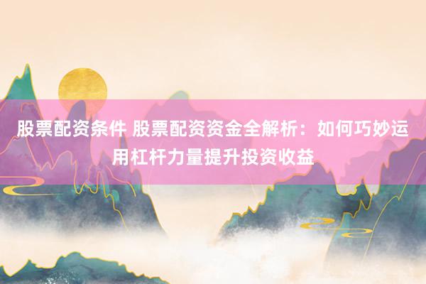 股票配资条件 股票配资资金全解析：如何巧妙运用杠杆力量提升投资收益