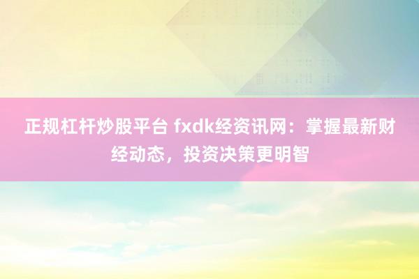 正规杠杆炒股平台 fxdk经资讯网：掌握最新财经动态，投资决策更明智