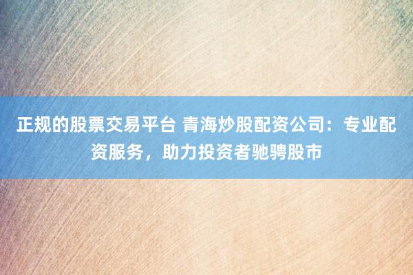 正规的股票交易平台 青海炒股配资公司：专业配资服务，助力投资者驰骋股市