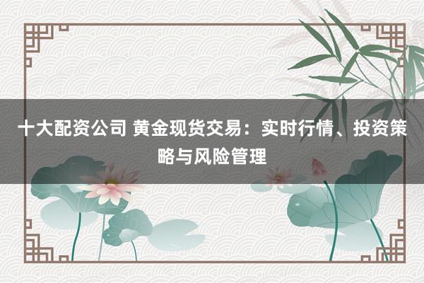 十大配资公司 黄金现货交易：实时行情、投资策略与风险管理