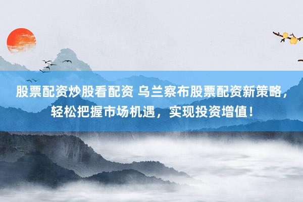 股票配资炒股看配资 乌兰察布股票配资新策略，轻松把握市场机遇，实现投资增值！