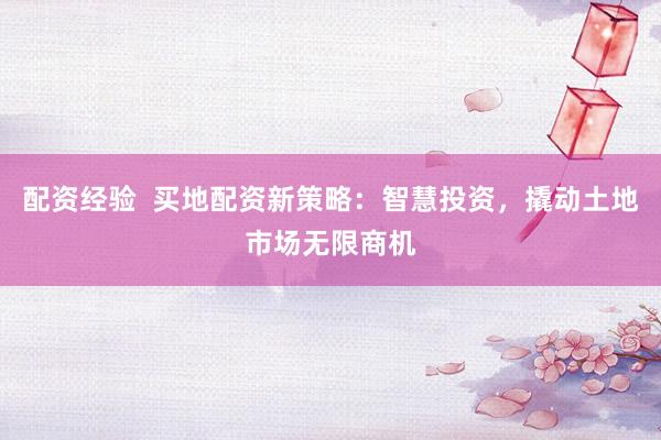 配资经验  买地配资新策略：智慧投资，撬动土地市场无限商机