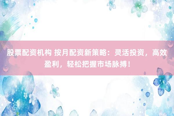 股票配资机构 按月配资新策略：灵活投资，高效盈利，轻松把握市场脉搏！