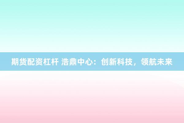 期货配资杠杆 浩鼎中心:创新科技,领航未来