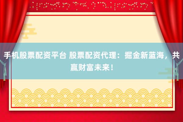 手机股票配资平台 股票配资代理：掘金新蓝海，共赢财富未来！