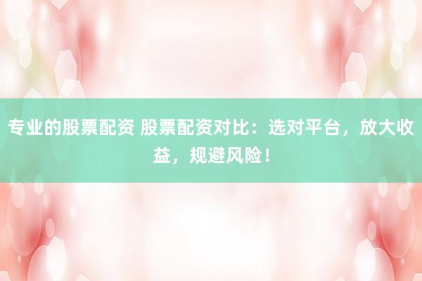 专业的股票配资 股票配资对比：选对平台，放大收益，规避风险！