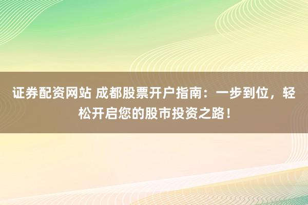 证券配资网站 成都股票开户指南:一步到位,轻松开启您的股市投资之路!