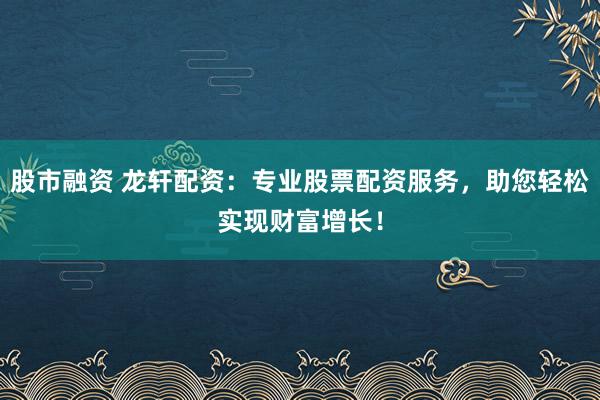 股市融资 龙轩配资：专业股票配资服务，助您轻松实现财富增长！