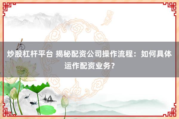 炒股杠杆平台 揭秘配资公司操作流程:如何具体运作配资业务?