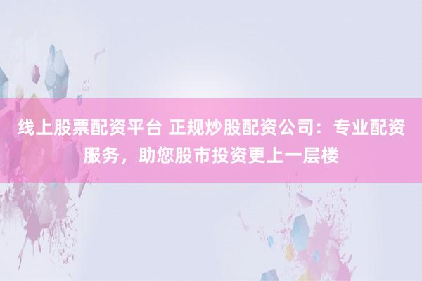 线上股票配资平台 正规炒股配资公司:专业配资服务,助您股市投资更上一层楼