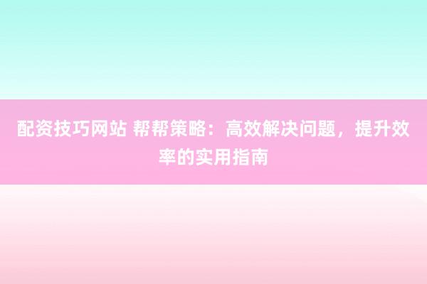 配资技巧网站 帮帮策略：高效解决问题，提升效率的实用指南