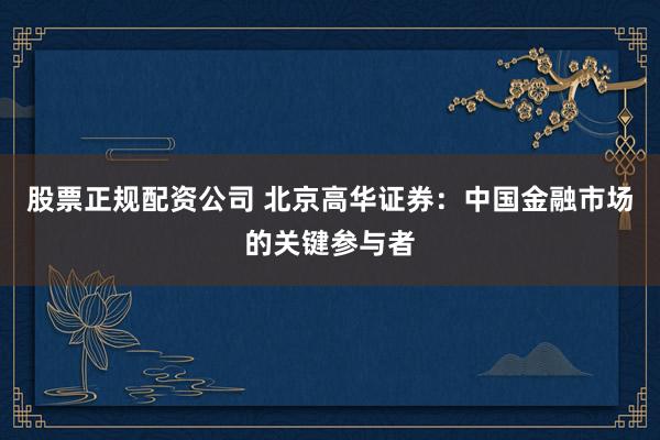 股票正规配资公司 北京高华证券：中国金融市场的关键参与者