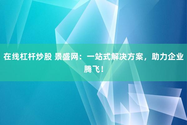 在线杠杆炒股 景盛网:一站式解决方案,助力企业腾飞!