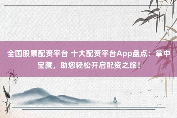 全国股票配资平台 十大配资平台App盘点：掌中宝藏，助您轻松开启配资之旅！