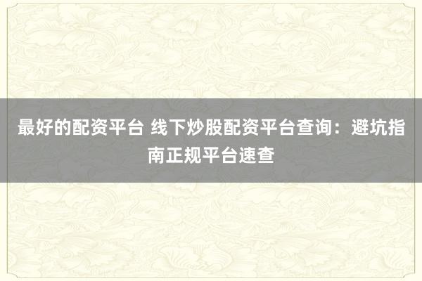 最好的配资平台 线下炒股配资平台查询：避坑指南正规平台速查