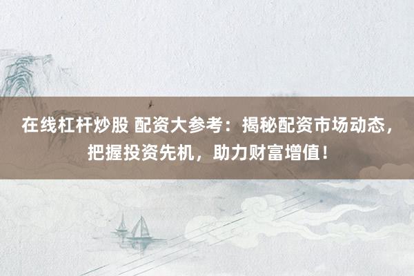 在线杠杆炒股 配资大参考:揭秘配资市场动态,把握投资先机,助力财富增值!