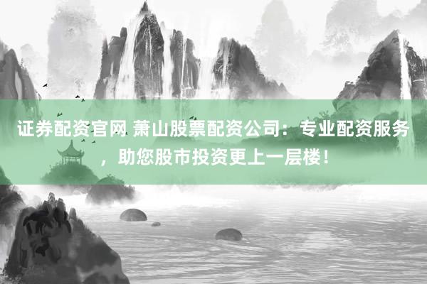 证券配资官网 萧山股票配资公司：专业配资服务，助您股市投资更上一层楼！