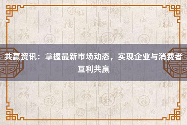 共赢资讯：掌握最新市场动态，实现企业与消费者互利共赢