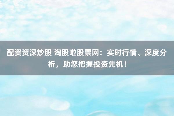配资资深炒股 淘股啦股票网：实时行情、深度分析，助您把握投资先机！