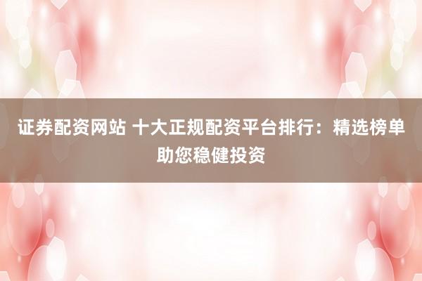 证券配资网站 十大正规配资平台排行：精选榜单助您稳健投资