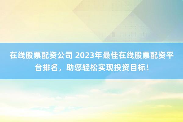 在线股票配资公司 2023年最佳在线股票配资平台排名，助您轻松实现投资目标！