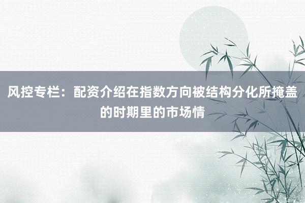 风控专栏：配资介绍在指数方向被结构分化所掩盖的时期里的市场情