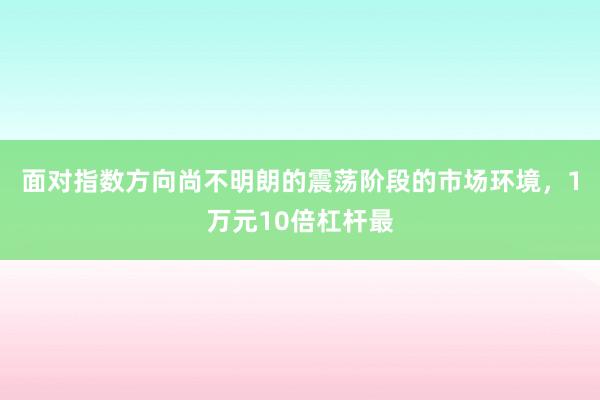 面对指数方向尚不明朗的震荡阶段的市场环境,1万元10倍杠杆最
