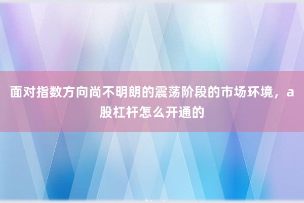 面对指数方向尚不明朗的震荡阶段的市场环境，a股杠杆怎么开通的