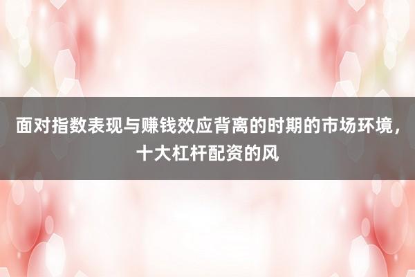 面对指数表现与赚钱效应背离的时期的市场环境，十大杠杆配资的风