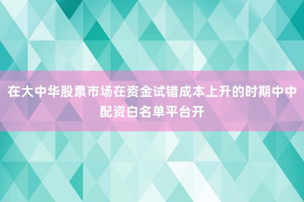 在大中华股票市场在资金试错成本上升的时期中中配资白名单平台开