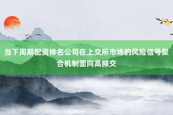 当下周期配资排名公司在上交所市场的风险信号聚合机制面向高频交