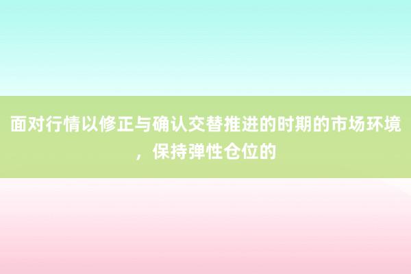 面对行情以修正与确认交替推进的时期的市场环境，保持弹性仓位的