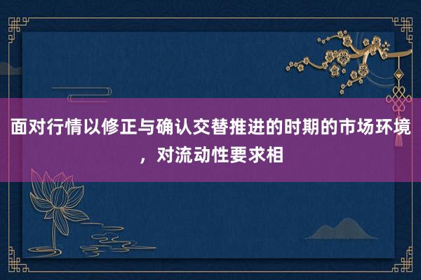 面对行情以修正与确认交替推进的时期的市场环境，对流动性要求相