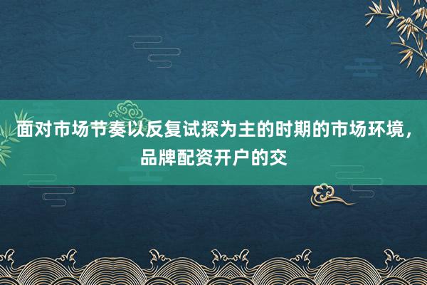 面对市场节奏以反复试探为主的时期的市场环境,品牌配资开户的交