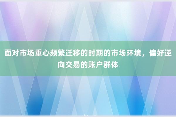 面对市场重心频繁迁移的时期的市场环境，偏好逆向交易的账户群体