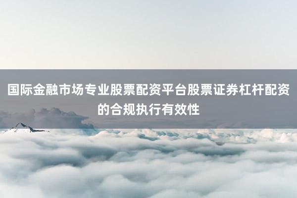 国际金融市场专业股票配资平台股票证券杠杆配资的合规执行有效性