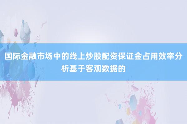 国际金融市场中的线上炒股配资保证金占用效率分析基于客观数据的