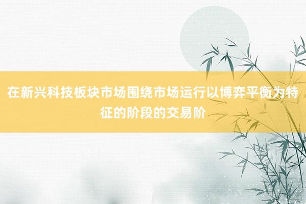 在新兴科技板块市场围绕市场运行以博弈平衡为特征的阶段的交易阶
