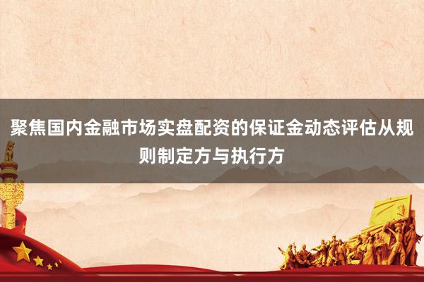 聚焦国内金融市场实盘配资的保证金动态评估从规则制定方与执行方
