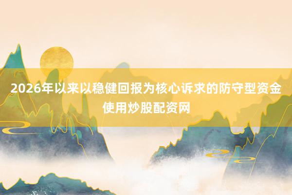 2026年以来以稳健回报为核心诉求的防守型资金使用炒股配资网