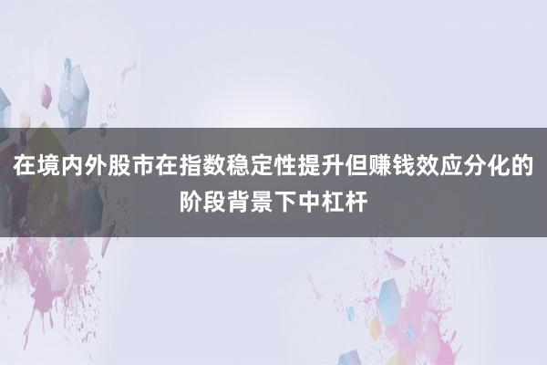 在境内外股市在指数稳定性提升但赚钱效应分化的阶段背景下中杠杆