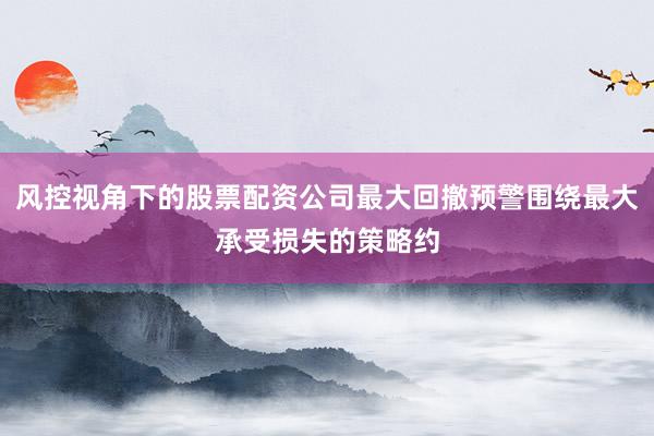 风控视角下的股票配资公司最大回撤预警围绕最大承受损失的策略约