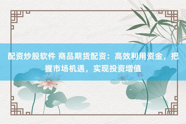 配资炒股软件 商品期货配资：高效利用资金，把握市场机遇，实现投资增值