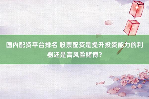 国内配资平台排名 股票配资是提升投资能力的利器还是高风险赌博？