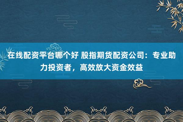 在线配资平台哪个好 股指期货配资公司：专业助力投资者，高效放大资金效益