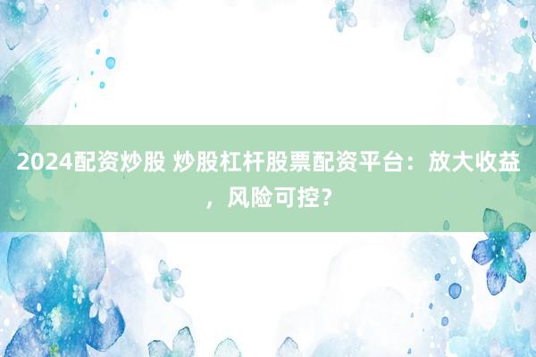 2024配资炒股 炒股杠杆股票配资平台：放大收益，风险可控？